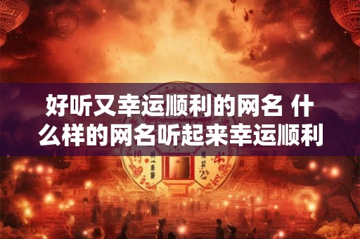 好听又幸运顺利的网名 什么样的网名听起来幸运顺利