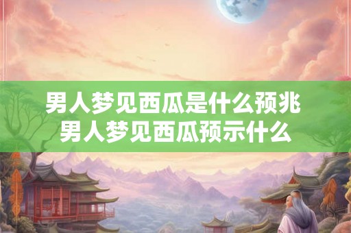 男人梦见西瓜是什么预兆 男人梦见西瓜预示什么