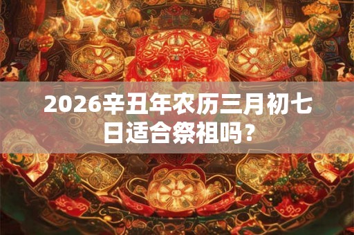 2026辛丑年农历三月初七日适合祭祖吗？