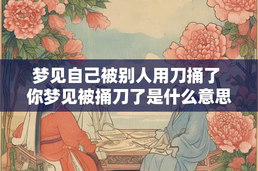 梦见自己被别人用刀捅了 你梦见被捅刀了是什么意思 梦见自己被别人用刀捅了 你梦见被捅刀了是什么意思