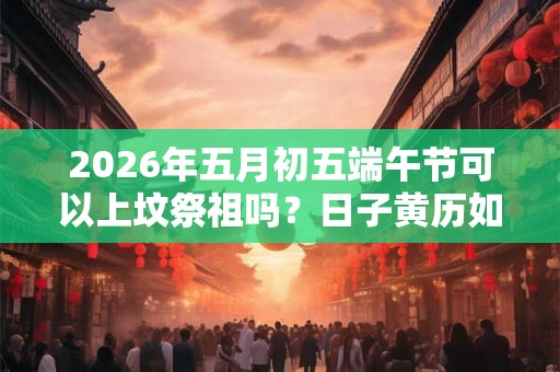 2026年五月初五端午节可以上坟祭祖吗？日子黄历如何？