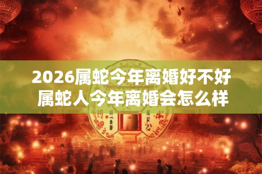 2026属蛇今年离婚好不好 属蛇人今年离婚会怎么样