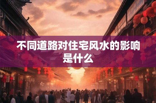 不同道路对住宅风水的影响是什么 不同道路对住宅风水的影响是什么