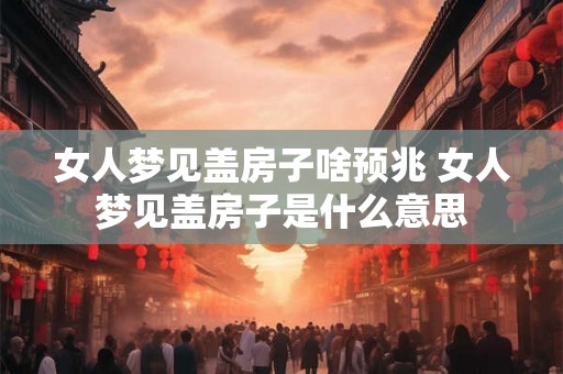 女人梦见盖房子啥预兆 女人梦见盖房子是什么意思