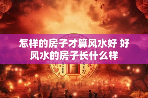 怎样的房子才算风水好 好风水的房子长什么样