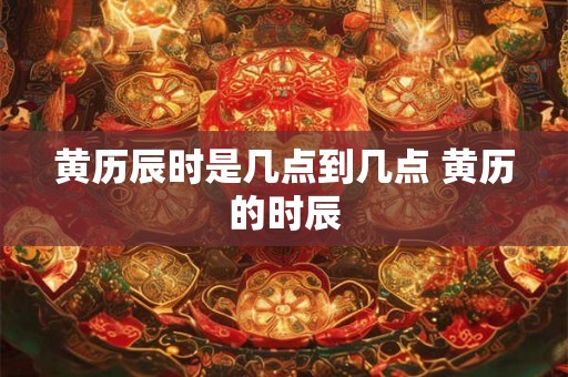 黄历辰时是几点到几点 黄历的时辰