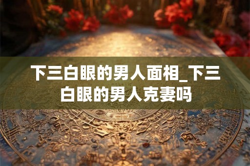下三白眼的男人面相_下三白眼的男人克妻吗