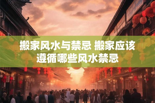 搬家风水与禁忌 搬家应该遵循哪些风水禁忌
