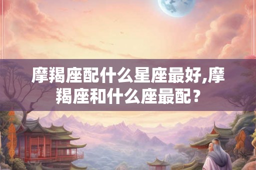 摩羯座配什么星座最好,摩羯座和什么座最配? 摩羯座配什么星座最好,摩羯座和什么座最配?
