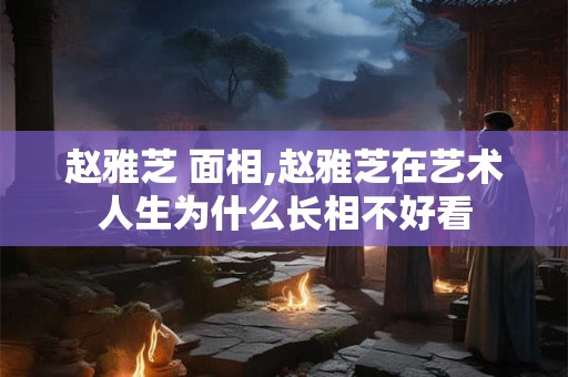 赵雅芝 面相,赵雅芝在艺术人生为什么长相不好看