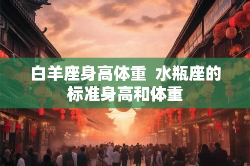 白羊座身高体重 水瓶座的标准身高和体重 白羊座身高体重 水瓶座的标准身高和体重