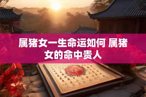 属猪女一生命运如何 属猪女的命中贵人 属猪女一生命运如何 属猪女的命中贵人