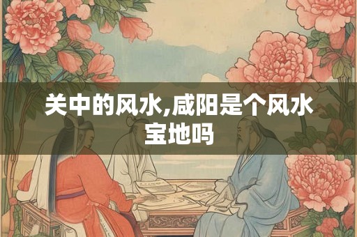 关中的风水,咸阳是个风水宝地吗