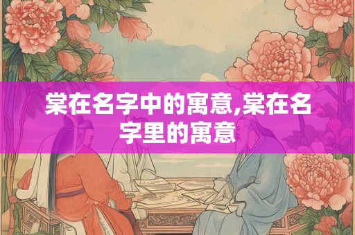 棠在名字中的寓意,棠在名字里的寓意