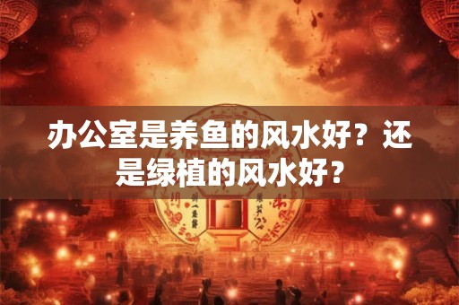 办公室是养鱼的风水好？还是绿植的风水好？