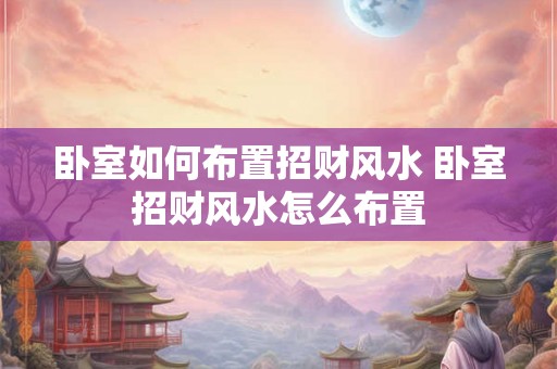 卧室如何布置招财风水 卧室招财风水怎么布置