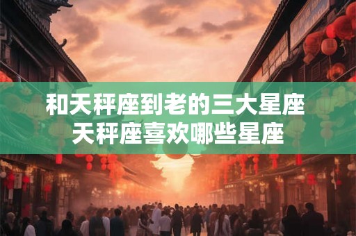 和天秤座到老的三大星座 天秤座喜欢哪些星座
