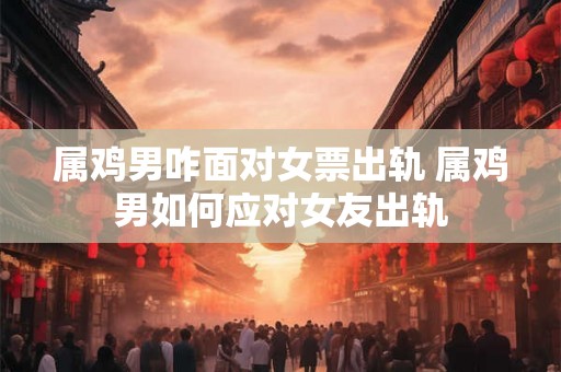 属鸡男咋面对女票出轨 属鸡男如何应对女友出轨