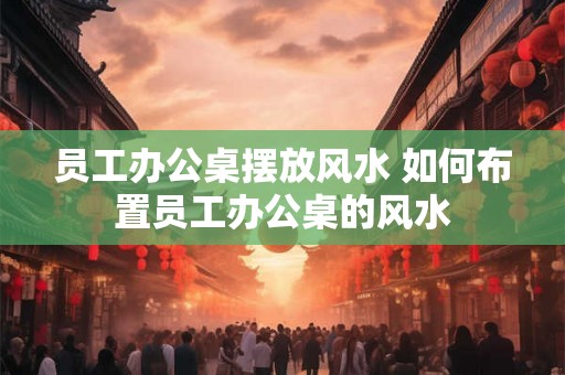 员工办公桌摆放风水 如何布置员工办公桌的风水