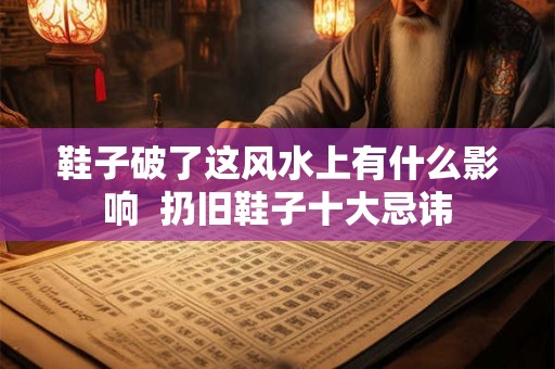 鞋子破了这风水上有什么影响 扔旧鞋子十大忌讳 鞋子破了这风水上有什么影响 扔旧鞋子十大忌讳
