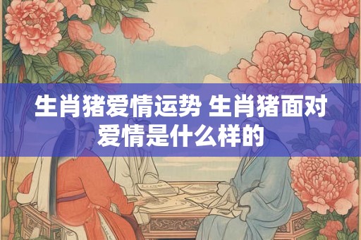 生肖猪爱情运势 生肖猪面对爱情是什么样的