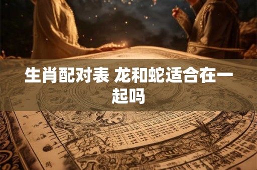 生肖配对表 龙和蛇适合在一起吗