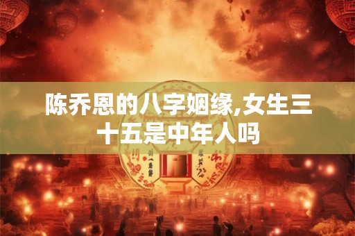 陈乔恩的八字姻缘,女生三十五是中年人吗