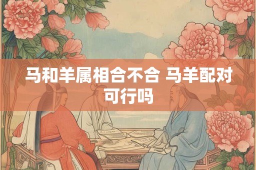 马和羊属相合不合 马羊配对可行吗 马和羊属相合不合 马羊配对可行吗
