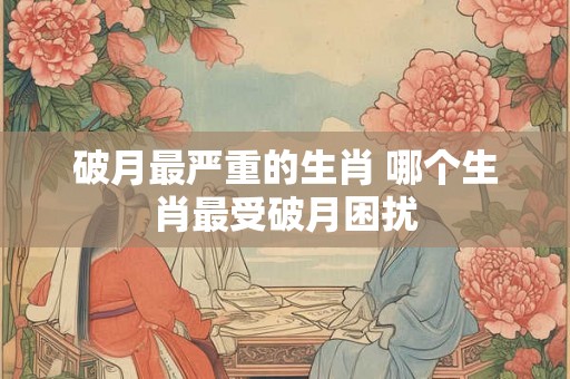 破月最严重的生肖 哪个生肖最受破月困扰
