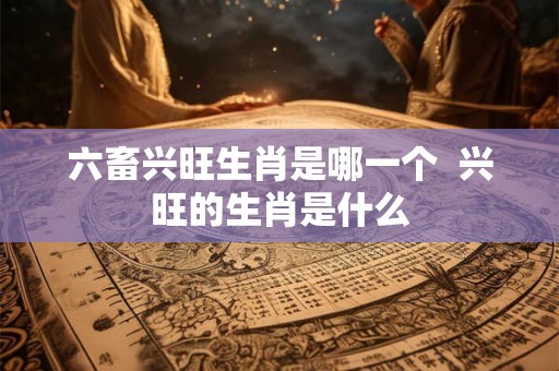 六畜兴旺生肖是哪一个  兴旺的生肖是什么