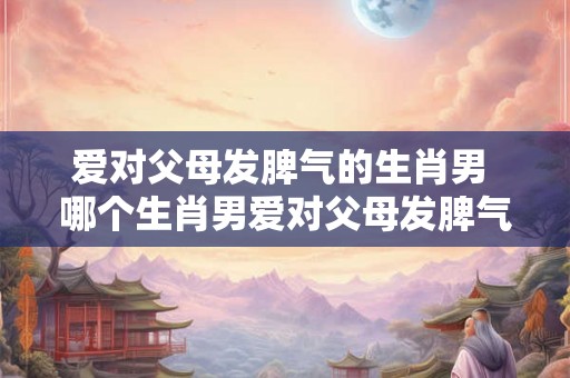 爱对父母发脾气的生肖男 哪个生肖男爱对父母发脾气 爱对父母发脾气的生肖男 哪个生肖男爱对父母发脾气
