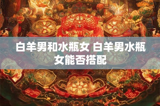 白羊男和水瓶女 白羊男水瓶女能否搭配