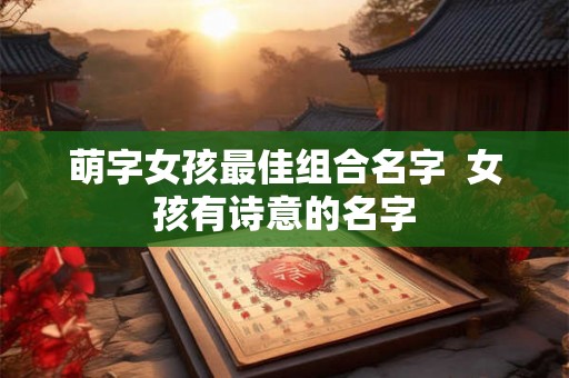 萌字女孩最佳组合名字 女孩有诗意的名字 萌字女孩最佳组合名字 女孩有诗意的名字