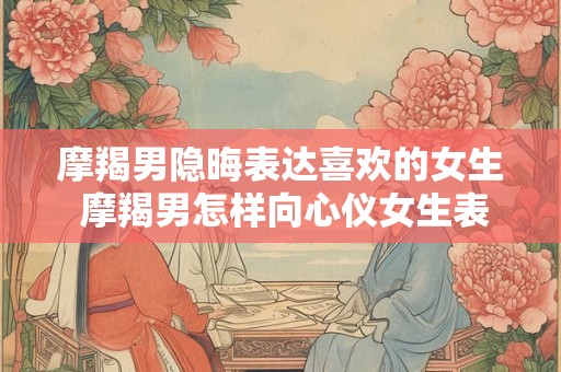 摩羯男隐晦表达喜欢的女生 摩羯男怎样向心仪女生表达爱意 摩羯男隐晦表达喜欢的女生 摩羯男怎样向心仪女生表达爱意