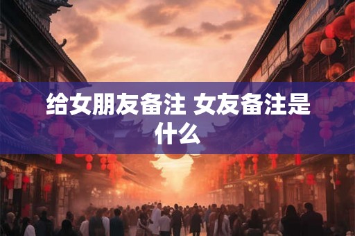 给女朋友备注 女友备注是什么 给女朋友备注 女友备注是什么