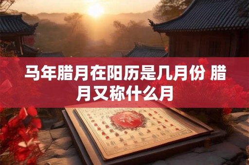 马年腊月在阳历是几月份 腊月又称什么月