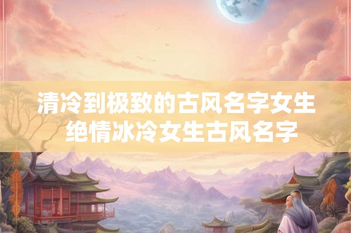 清冷到极致的古风名字女生  绝情冰冷女生古风名字