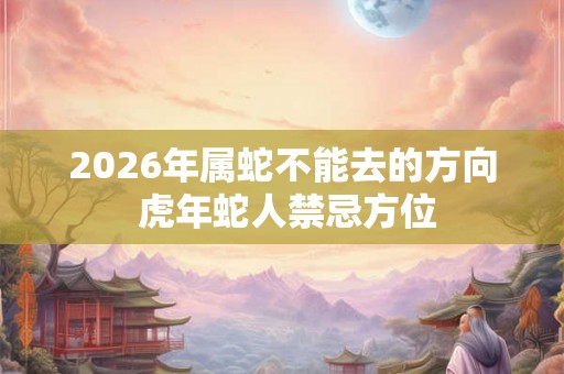 2026年属蛇不能去的方向 虎年蛇人禁忌方位