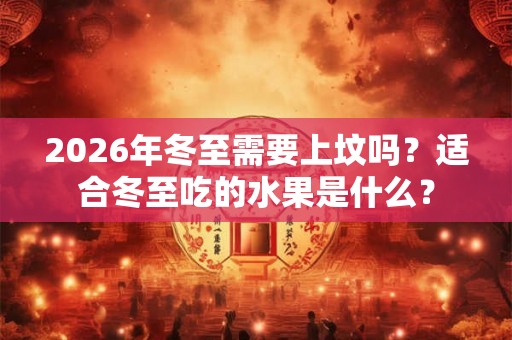 2026年冬至需要上坟吗？适合冬至吃的水果是什么？