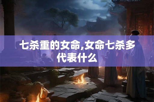 七杀重的女命,女命七杀多代表什么