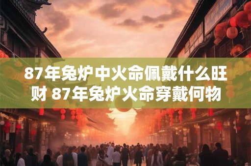 87年兔炉中火命佩戴什么旺财 87年兔炉火命穿戴何物招旺财
