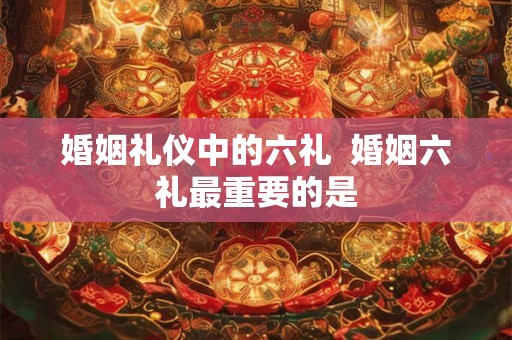 婚姻礼仪中的六礼  婚姻六礼最重要的是