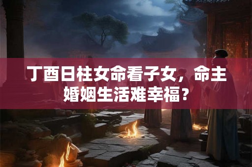 丁酉日柱女命看子女，命主婚姻生活难幸福？