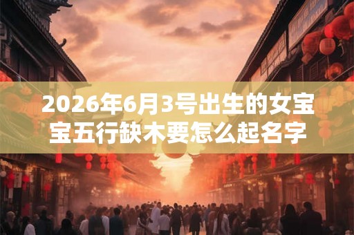 2026年6月3号出生的女宝宝五行缺木要怎么起名字 2026年6月3号出生的女宝宝五行缺木要怎么起名字