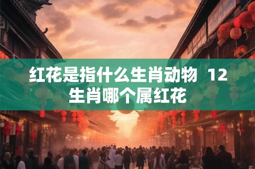 红花是指什么生肖动物 12生肖哪个属红花 红花是指什么生肖动物 12生肖哪个属红花