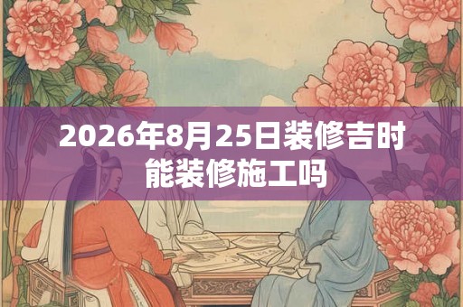 2026年8月25日装修吉时 能装修施工吗 2026年8月25日装修吉时 能装修施工吗