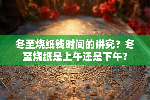冬至烧纸钱时间的讲究？冬至烧纸是上午还是下午？