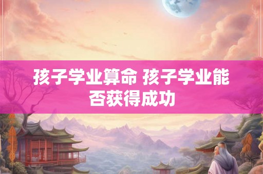 孩子学业算命 孩子学业能否获得成功
