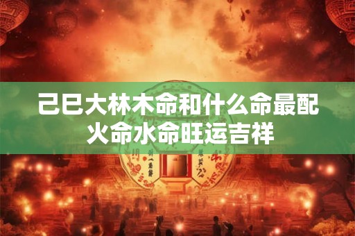 己巳大林木命和什么命最配 火命水命旺运吉祥