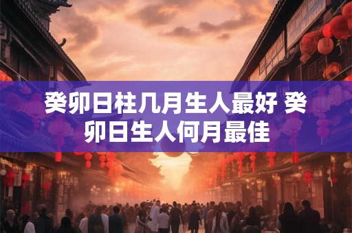 癸卯日柱几月生人最好 癸卯日生人何月最佳 癸卯日柱几月生人最好 癸卯日生人何月最佳